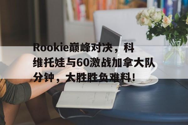 AYX-Rookie巅峰对决，科维托娃与60激战加拿大队分钟，大胜胜负难料！的简单介绍